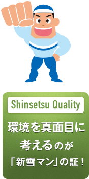 Shinsetsu Quality 環境を真面目に 考えるのが 「新雪マン」の証！