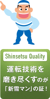 Shinsetsu Quality 運転技術を
磨き尽くすのが 「新雪マン」の証！