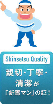 Shinsetsu Quality 親切・丁寧・清潔が 「新雪マン」の証！